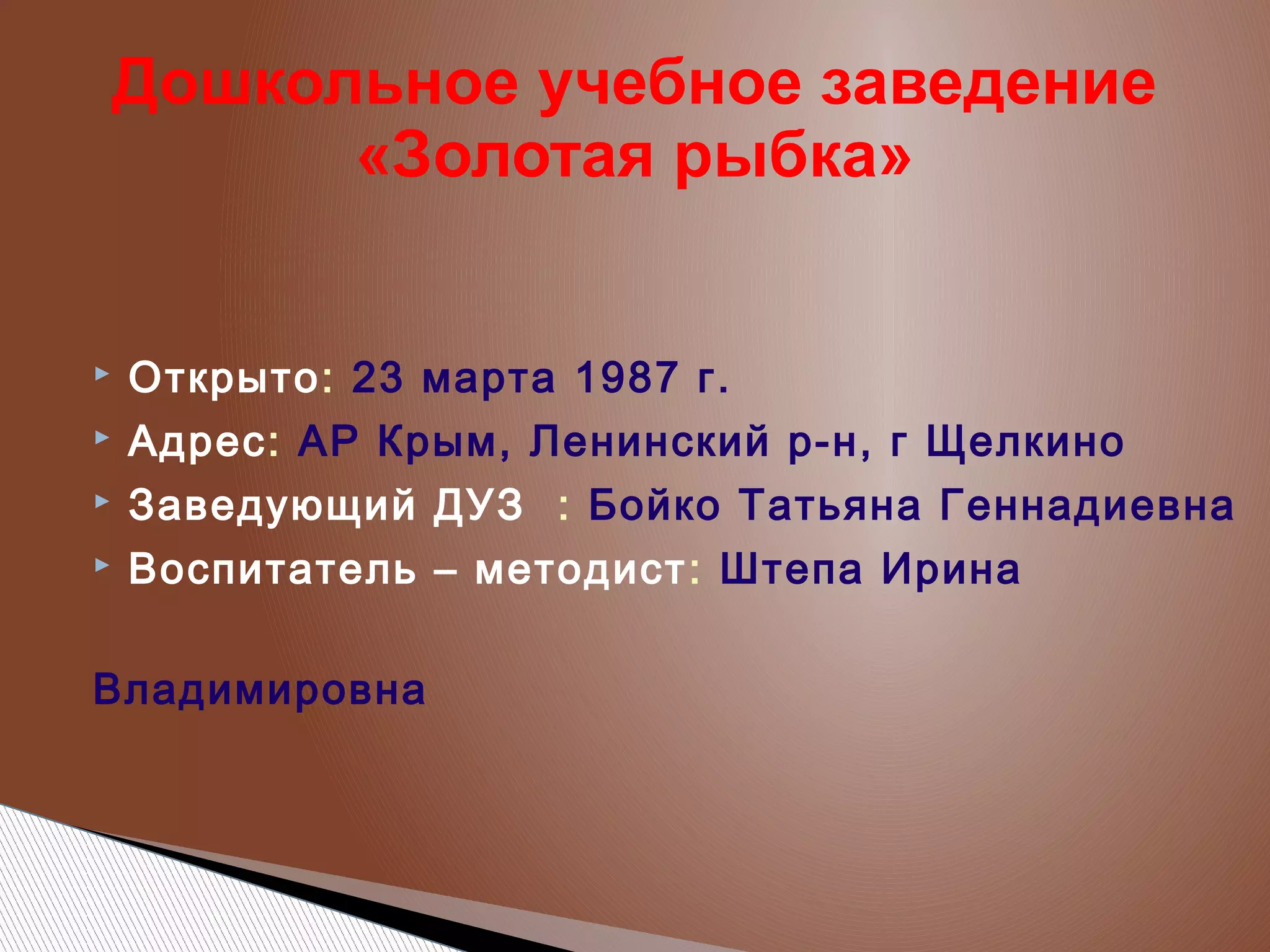 Дошкольное учебное заведение
«Золотая рыбка»



Открыто: 23 марта 1987 г.



Адрес: АР Крым, Ленинский р-н, г Щелкино



Заведующий ДУЗ : Бойко Татьяна Геннадиевна



Воспитатель – методист : Штепа Ирина

Владимировна

 