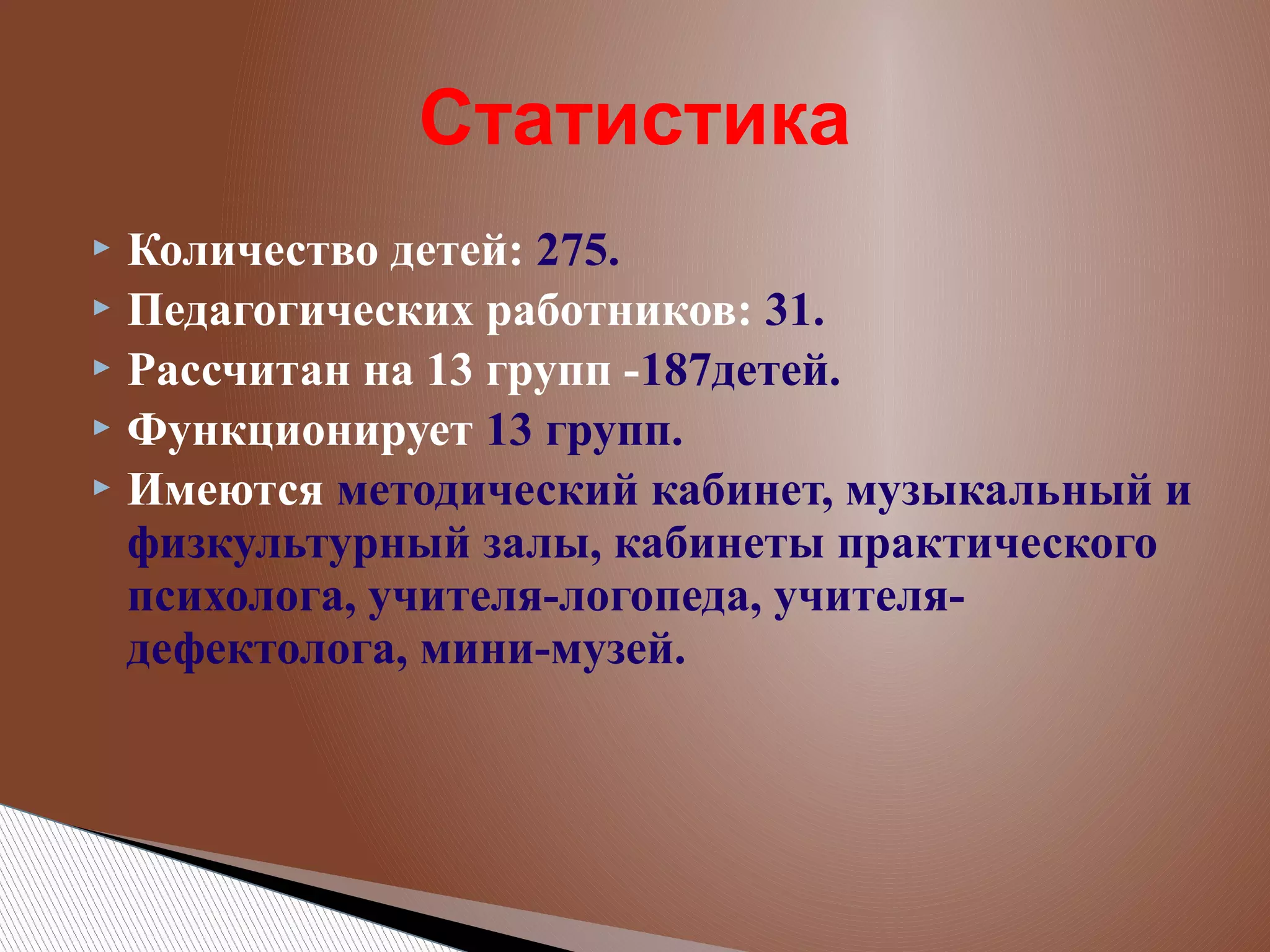 Статистика
Количество детей: 275.
 Педагогических работников: 31.
 Рассчитан на 13 групп -187детей.
 Функционирует 13 групп.
 Имеются методический кабинет, музыкальный и
физкультурный залы, кабинеты практического
психолога, учителя-логопеда, учителядефектолога, мини-музей.


 