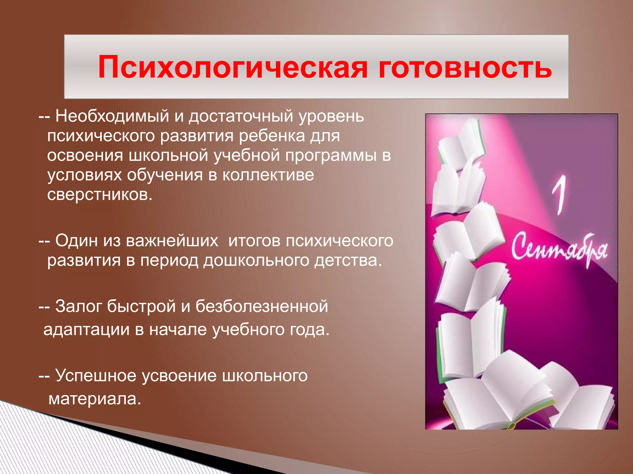 Психологическая готовность
-- Необходимый и достаточный уровень
психического развития ребенка для
освоения школьной учебной программы в
условиях обучения в коллективе
сверстников.
-- Один из важнейших итогов психического
развития в период дошкольного детства.
-- Залог быстрой и безболезненной
адаптации в начале учебного года.
-- Успешное усвоение школьного
материала.

 