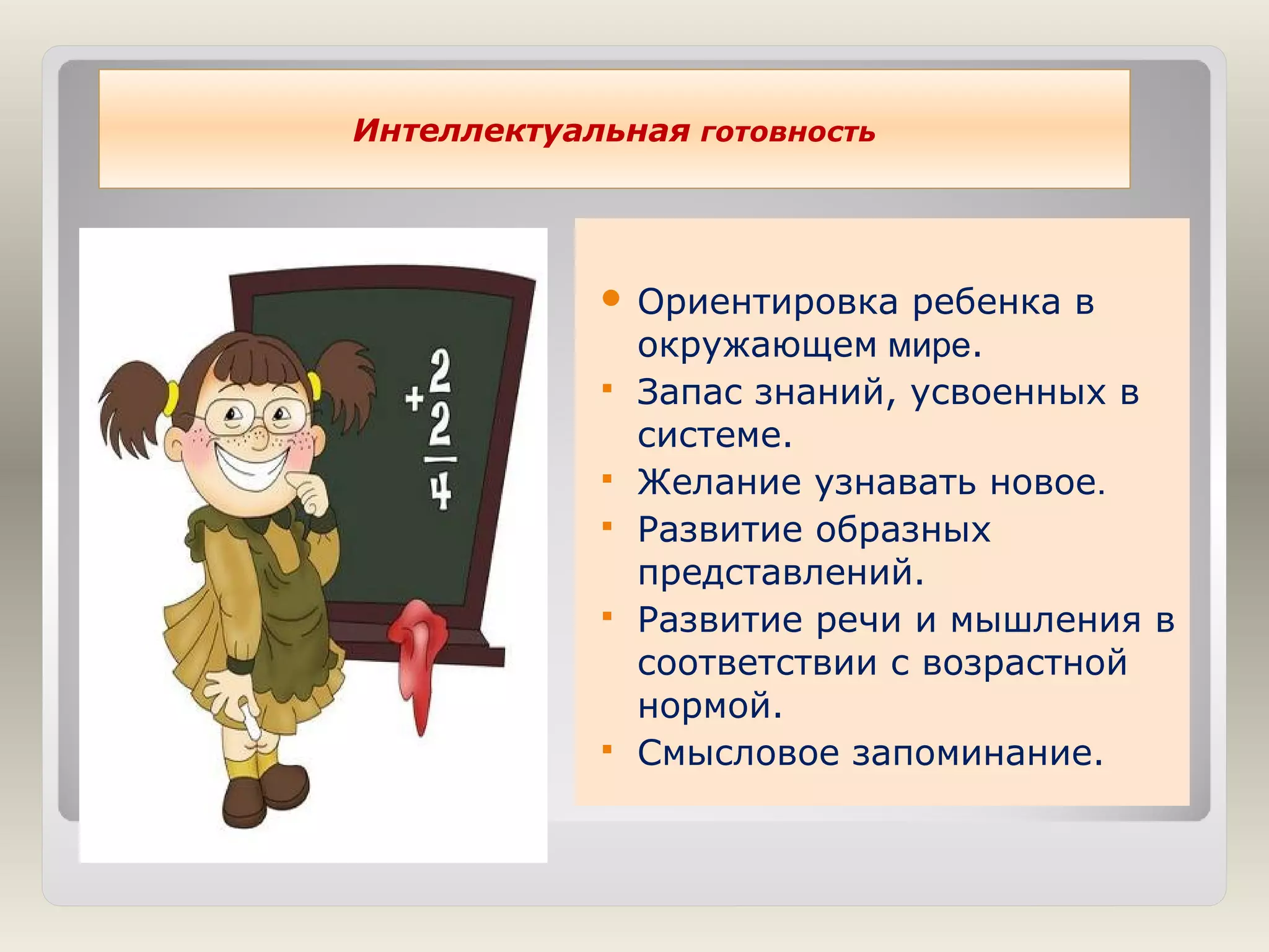 Интеллектуальная готовность









Ориентировка ребенка в
окружающем мире.
Запас знаний, усвоенных в
системе.
Желание узнавать новое.
Развитие образных
представлений.
Развитие речи и мышления в
соответствии с возрастной
нормой.
Смысловое запоминание.

 