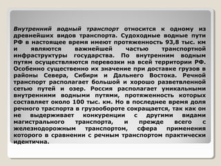 Внутренний водный транспорт относится к одному из
древнейших видов транспорта. Судоходные водные пути
РФ в настоящее время имеют протяженность 93,8 тыс. км
и
являются
важнейшей
частью
транспортной
инфраструктуры государства. По внутренним водным
путям осуществляются перевозки на всей территории РФ.
Особенно существенно их значение при доставке грузов в
районы Севера, Сибири и Дальнего Востока. Речной
транспорт располагает большой и хорошо разветвленной
сетью путей и озер. Россия располагает уникальными
внутренними водными путями, протяженность которых
составляет около 100 тыс. км. Но в последнее время доля
речного траспорта в грузообороте сокращается, так как он
не
выдерживает
конкуренции
с
другими
видами
магистрального
транспорта,
и
прежде
всего
с
железнодорожным
транспортом,
сфера
применения
которого в сравнении с речным транспортом практически
идентична.

 