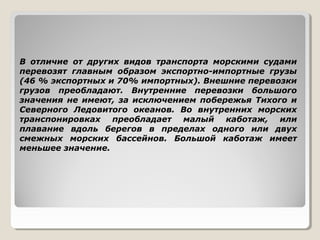В отличие от других видов транспорта морскими судами
перевозят главным образом экспортно-импортные грузы
(46 % экспортных и 70% импортных). Внешние перевозки
грузов преобладают. Внутренние перевозки большого
значения не имеют, за исключением побережья Тихого и
Северного Ледовитого океанов. Во внутренних морских
транспонировках преобладает малый каботаж, или
плавание вдоль берегов в пределах одного или двух
смежных морских бассейнов. Большой каботаж имеет
меньшее значение.

 