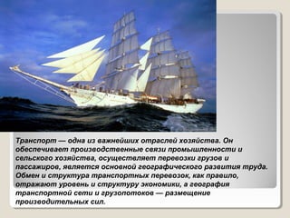 Транспорт — одна из важнейших отраслей хозяйства. Он
обеспечивает производственные связи промышленности и
сельского хозяйства, осуществляет перевозки грузов и
пассажиров, является основной географического развития труда.
Обмен и структура транспортных перевозок, как правило,
отражают уровень и структуру экономики, а география
транспортной сети и грузопотоков — размещение
производительных сил.

 