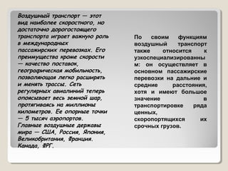 Воздушный транспорт — этот
вид наиболее скоростного, но
достаточно дорогостоящего
транспорта играет важную роль
в международных
пассажирских перевозках. Его
преимущества кроме скорости
— качество поставок,
географическая мобильность,
позволяющая легко расширять
и менять трассы. Сеть
регулярных авиалиний теперь
опоясывает весь земной шар,
протягиваясь на миллионы
километров. Ее опорные точки
— 5 тысяч аэропортов.
Главные воздушные державы
мира — США, Россия, Япония,
Великобритания, Франция.
Канада, ФРГ.

По
своим
функциям
воздушный
транспорт
также
относится
к
узкоспециализированны
м: он осуществляет в
основном пассажирские
перевозки на дальние и
средние
расстояния,
хотя и имеют большое
значение
в
транспортировке
ряда
ценных,
скоропортящихся
их
срочных грузов.

 