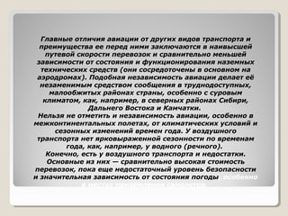 Главные отличия авиации от других видов транспорта и
преимущества ее перед ними заключаются в наивысшей
путевой скорости перевозок и сравнительно меньшей
зависимости от состояния и функционирования наземных
технических средств (они сосредоточены в основном на
аэродромах). Подобная независимость авиации делает её
незаменимым средством сообщения в труднодоступных,
малообжитых районах страны, особенно с суровым
климатом, как, например, в северных районах Сибири,
Дальнего Востока и Камчатки.
Нельзя не отметить и независимость авиации, особенно в
межконтинентальных полетах, от климатических условий и
сезонных изменений времен года. У воздушного
транспорта нет ярковыраженной сезонности по временам
года, как, например, у водного (речного).
Конечно, есть у воздушного транспорта и недостатки.
Основные из них — сравнительно высокая стоимость
перевозок, пока еще недостаточный уровень безопасности
и значительная зависимость от состояния погоды, особенно
в местах приземления самолетов.

 