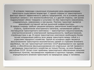 В условиях перехода к рыночным отношениям роль рационализации
транспорта существенно возрастает. С одной стороны от транспортного
фактора зависит эффективность работы предприятий, что в условиях рынка
напрямую связано с его жизнеспособностью, а с другой стороны, сам рынок
подразумевает обмен товарами и услугами что без транспорта невозможно,
следовательно, невозможен и сам рынок. Поэтому транспорт является
важнейшей составной частью рыночной инфраструктуры.
В первую очередь требуют решения вопросы увеличения инвестиций в эту
отрасль, привлечение иностранного капитала, налаживания работы
поставщиков транспортного комплекса — транспортного машиностроения,
электротехнической и электронной промышленности, приборостроения,
стройиндустрии и др. В самом транспортном комплексе необходимо более
тесная координация работы всех видов транспорта между собой и с
отраслями народного хозяйства. Одной из основных задач является
восстановление транспортно-экономических связей со странами ближнего
зарубежья, так как транспортный комплекс СССР формировался как единое
целое, и обособленное функционирование его отдельных частей привело к
деградации транспортного хозяйства не только России, но всех бывших
республик СССР. Остро стоят проблемы транспортного обеспечения сельских
населенных пунктов, пассажирских перевозок в крупных городах, снижения
отрицательного влияния транспорта на природную среду и человека.

 