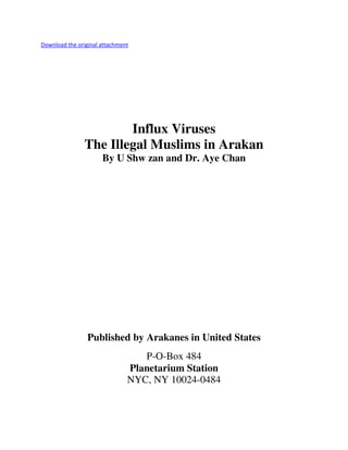 Download the original attachment

Influx Viruses
The Illegal Muslims in Arakan
By U Shw zan and Dr. Aye Chan

Published by Arakanes in United States
P-O-Box 484
Planetarium Station
NYC, NY 10024-0484

 