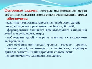 Основные задачи, которые мы поставили перед
собой при создании предметной развивающей среды
– обеспечить:
- развитие личностных качеств и способностей детей;
- овладение детьми разными способами действий;
- формирование активного познавательного отношения
детей к окружающему миру;
- побуждение детей к игре и развитие их творческого
воображения;
- учет особенностей каждой группы – возраст и уровень
развития детей, их интересы, способности, гендерную
принадлежность, индивидуальные способности;
-психологическую защищенность детей.

 