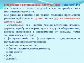 Предметное развивающее пространство – это поле для
деятельности и творчества детей, средство приобретения
ими жизненного опыта.
Мы уделили внимание не только созданию предметной
развивающей среды в группах, но и в других помещениях
детского сада:
- музыкальный зал (ширмы разной величины, домики,
деревья, атрибуты к играм, куклы и другое оборудование,
которое изменяется в зависимости от возраста, темы
занятия и времени года);
- физкультурный зал (используется традиционное и
нетрадиционное оборудование);
- кабинеты специалистов;
- кабинет практического психолога;
- мини-музей;
- фойе;
- солярий.

 
