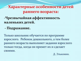 Характерные особенности детей
раннего возраста:
-Чрезвычайная аффективность
маленьких детей.
- Подражание.
Только школьник обучается по программе
взрослого. Ребенок дошкольного, а тем более
раннего возраста выполняет задания взрослого
только тогда, когда он примет их и сделает
своими.
Д. Эльконин.

 
