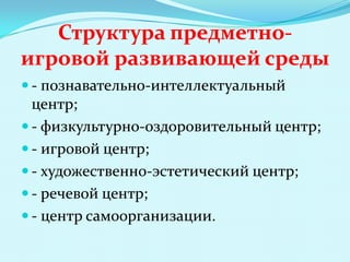 Структура предметноигровой развивающей среды
 - познавательно-интеллектуальный

центр;
 - физкультурно-оздоровительный центр;
 - игровой центр;
 - художественно-эстетический центр;
 - речевой центр;
 - центр самоорганизации.

 