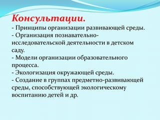 Консультации.
- Принципы организации развивающей среды.
- Организация познавательноисследовательской деятельности в детском
саду.
- Модели организации образовательного
процесса.
- Экологизация окружающей среды.
- Создание в группах предметно-развивающей
среды, способствующей экологическому
воспитанию детей и др.

 