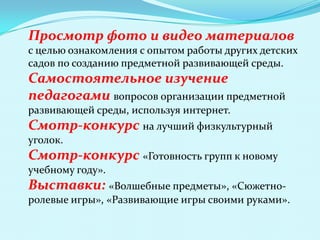 Просмотр фото и видео материалов
с целью ознакомления с опытом работы других детских
садов по созданию предметной развивающей среды.

Самостоятельное изучение
педагогами вопросов организации предметной
развивающей среды, используя интернет.

Смотр-конкурс на лучший физкультурный
уголок.

Смотр-конкурс «Готовность групп к новому
учебному году».

Выставки: «Волшебные предметы», «Сюжетноролевые игры», «Развивающие игры своими руками».

 
