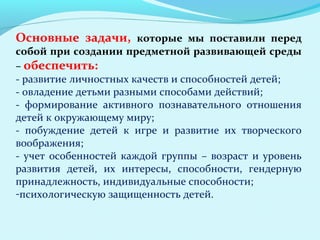 Основные задачи, которые мы поставили перед
собой при создании предметной развивающей среды
– обеспечить:
- развитие личностных качеств и способностей детей;
- овладение детьми разными способами действий;
- формирование активного познавательного отношения
детей к окружающему миру;
- побуждение детей к игре и развитие их творческого
воображения;
- учет особенностей каждой группы – возраст и уровень
развития детей, их интересы, способности, гендерную
принадлежность, индивидуальные способности;
-психологическую защищенность детей.

 
