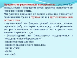 Предметное развивающее пространство – это поле для
деятельности и творчества детей, средство приобретения
ими жизненного опыта.
Мы уделили внимание не только созданию предметной
развивающей среды в группах, но и в других помещениях
детского сада:
- музыкальный зал (ширмы разной величины, домики,
деревья, атрибуты к играм, куклы и другое оборудование,
которое изменяется в зависимости от возраста, темы
занятия и времени года);
- физкультурный зал (используется традиционное и
нетрадиционное оборудование);
- кабинеты специалистов;
- кабинет практического психолога;
- мини-музей;
- фойе;
- солярий.

 