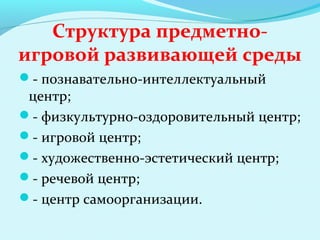 Структура предметноигровой развивающей среды
- познавательно-интеллектуальный

центр;
- физкультурно-оздоровительный центр;
- игровой центр;
- художественно-эстетический центр;
- речевой центр;
- центр самоорганизации.

 