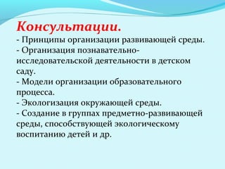 Консультации.

- Принципы организации развивающей среды.
- Организация познавательноисследовательской деятельности в детском
саду.
- Модели организации образовательного
процесса.
- Экологизация окружающей среды.
- Создание в группах предметно-развивающей
среды, способствующей экологическому
воспитанию детей и др.

 
