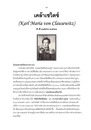 ๑๘

เคล้ าเซวิตซ์
(Karl Maria von Clausewitz)
ค.ศ.๑๗๘๐-๑๘๓๑

นักยุทธศาสตร์ สงครามทางบก
คาร์ล ฟอน เคล้ าเซวิตซ์ นายพลปรัสเซียนักทฤษฎี การสงคราม รุ่นราวคราวเดียวกันกับโจมินี
เป็ นผู้แต่งหนังสือ On War อันมีชื่อเสียง แม้ บางคนจะมองว่า On War น่าจะนาใช้ ในการอ้ างอิงมากกว่า
นาไปศึกษาอย่างจริงจัง แม้ เวลาที่ลวงเลย จะทาให้ คณค่าของทฤษฎีลดน้ อยลงไปบ้ าง โดยเฉพาะอย่าง
่
ุ
ยิ่งในเรื่องที่เกี่ยวกับยุทธวิธี แต่ On War ก็เป็ นหนังสือที่ศกษาถึงการทาสงคราม โดยกล่าวถึงรากฐาน
ึ
ของเรื่องสงคราม และรูปแบบของความคิดที่นาไปใช้ ในทุกขันตอนของประวัติศาสตร์และการปฏิบติทาง
้
ั
ทหารเป็ นครังแรกได้ อย่างชัดจริง เคล้ าเซวิตซ์ได้ เสียชีวิตใน ค.ศ.๑๘๓๑ ก่อนที่ จะเขียนหนังสือ เล่มนี ้ได้
้
จบสมบูรณ์ ต้ นฉบับที่ตรวจแก้ ครังสุดท้ ายยังมีเรื่องที่ไม่สอดคล้ องตรงกันบางประการที่ยงไม่ได้ กล่าวถึง
้
ั
ให้ กระจ่างชัด โจมินีกล่าวหาว่างานเขียนของท่าน “เลยเถิดและหยิ่งยะโส”
อย่างไรก็ดี โดยทัวไปแล้ ว เป็ นธรรมดาที่เคล้ าเซวิตซ์มองเห็นลักษณะและข้ อจากัดประจาชาติใน
่
ด้ านที่แตกต่างไป เขาอธิบายถึง “ลัทธิปรัสเซียนิยม” และ “ความบ้ าคลั่งการยุทธ” ในศตวรรษที่ ๑๙
Count Schlieffen บอกว่า “เคล้าเซวิ ตซ์ ทาให้นายทหารปรัสเซี ยมีแนวความคิ ดในการทาสงครามที่
แท้จริ ง” นาวาเอก Liddell Hart นักวิจารณ์ทางทหารชาวอังกฤษกล่าว ว่า “นายพลในช่วงครึ่ งศตวรรษ
นัน ได้ถูกมอมเมาด้วยเหล้าองุ่นแดงสีเลือดที่เคล้าเซวิ ตซ์ ทาขึ้น ” ตังแต่สมัยเคล้ าเซวิตซ์จนถึงจอมพล
้
้
Foch และ Ludendorff นักทฤษฎีทางทหารได้ อธิบายความคิดในการทาสงครามว่าเป็ นการทาลายกันอย่าง
รุนแรง ที่สด
ุ

 