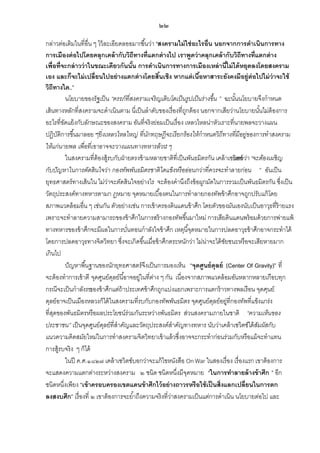๒๒
กล่าวต่อเติมในที่อื่น ๆ ไว้ ละเอียดลออมากขึ ้นว่า “สงครามไม่ ใช่ อะไรอื่น นอกจากการดาเนินการทาง
การเมืองต่ อไปโดยคลุกเคล้ ากับวิถีทางที่แตกต่ างไป เราพูดว่ าคลุกเคล้ ากับวิถีทางที่แตกต่ าง
เพื่อที่จะกล่ าวว่ าในขณะเดียวกันนัน การดาเนินการทางการเมืองเหล่ านีไม่ ได้ หยุดลงโดยสงคราม
้
้
เอง และก็จะไม่ เปลี่ยนไปอย่ างแตกต่ างโดยสินเชิง หากแต่ เนือหาสาระยังคงมีอยู่ต่อไปไม่ ว่าจะใช้
้
้
วิถีทางใด...”
นโยบายของรัฐเป็ น “ครรภ์ที่สงครามเจริ ญเติ บโตเป็ นรูปเป็ นร่างขึ้น ” ฉะนันนโยบายจึงกาหนด
้
เส้ นทางหลักที่สงครามจะดาเนินตาม นี่เป็ นลาดับของเรื่องที่ถกต้ อง นอกจากเสียว่านโยบายนันไม่ต้องการ
ู
้
อะไรที่ขดแย้ งกับลักษณะของสงคราม อันที่จริงย่อมเป็ นเรื่อง เหลวไหลน่าหัวเราะที่นายพลจะวางแผน
ั
ปฏิบติการขึ ้นมาลอย ๆ ่ งเหลวไหลใหญ่ ที่นกทฤษฎีจะเรี ยกร้องให้กาหนดวิ ถีทางที่มีอยู่ของการทาสงคราม
ั
“ยิ
ั
ให้แก่นายพล เพื่อที่เขาอาจจะวางแผนทางทหารล้วน ๆ
“
ในสงครามที่ต้องสู้รบกับฝ่ ายตรงข้ ามหลายชาติที่เป็ นพันธมิตรกัน เคล้ าเซวิตซ์ า “จะต้องเผชิ ญ
บอกว่
กับปัญหาในการตัดสิ นใจว่า กองทัพพันธมิ ตรชาติ ใดแข็งหรื ออ่อนกว่าที่ควรจะทาลายก่อน ” อันเป็ น
ยุทธศาสตร์ทางเส้ นใน ไม่วาจะตัดสินใจอย่างไร จะต้ องคานึงถึงข้ อผูกมัดในการรวมเป็ นพันธมิตรกัน ซึ่งเป็ น
่
วัตถุประสงค์ทางทหารตามก ฎหมาย จุดหมายเบื ้องตนในการทาลายกองทัพข้ าศึกอาจถูกปรับแก้ โดย
สภาพแวดล้ อมอื่น ๆ เช่นกัน ตัวอย่างเช่น การเข้ าครองดินแดนข้ าศึก โดยตัวของมันเองนับเป็ นอาวุธที่ร้ายแรง
เพราะจะทาลายความสามารถของข้ าศึกในการสร้ างกองทัพขึ ้นมาใหม่ การเสียดินแดนพร้ อมด้ วยการพ่ายแพ้
ทางทหารของข้ าศึกจะมีผลในการบันทอนกาลังใจข้ าศึก เหตุนี ้จุดหมายในการปลดอาวุธข้ าศึกอาจกระทาได้
่
โดยการปลดอาวุธทางจิตวิทยา ซึ่งจะเกิดขึ ้นเมื่อข้ าศึกตระหนักว่า ไม่น่าจะได้ ชยชนะหรือจะเสียหายมาก
ั
เกินไป
ปั ญหาพื ้นฐานของนักยุทธศาสตร์จึงเป็ นการมองเห็น “จุดศูนย์ ดุลย์ (Center Of Gravity)” ที่
จะต้ องทาการเข้ าตี จุดศูนย์ดลย์นี ้อาจอยู่ในที่ตาง ๆ กัน เนื่องจากสภาพแวดล้ อมอันหลากหลายเกือบทุก
ุ
่
กรณีจะเป็ นกาลังรบ าศึกแต่ถ้าประเทศข้ าศึกถูกแบ่งแยกเพราะการแตกร้ าวทางพลเรือน จุดศุนย์
ของข้
ดุลย์อาจเป็ นเมืองหลวงก็ได้ ในสงครามที่รบกับกองทัพพันธมิตร จุดศูนย์ดลย์อยู่ที่กองทัพที่แข็งแกร่ง
ุ
ที่สดของพันธมิตรหรือผลประโยชน์ร่วมกันระหว่างพันธมิตร ส่วนสงครามภายในชาติ “ความเห็นของ
ุ
ประชาชน” เป็ นจุดศูนย์ดลย์ที่สาคัญและวัตถุประสงค์สาคัญทางทหาร นับว่าเคล้ าเซวิตซ์ได้ สมผัสกับ
ุ
ั
แนวความคิดสมัยใหม่ในการทาสงครามจิตวิทยาเข้ าแล้ วซึ่งอาจจะกระทาก่อนร่วมกับหรือแม้ จะทาแทน
การสู้รบจริง ๆ ก็ได้
ในปี ค.ศ.๑๘๒๗ เคล้ าเซวิตซ์บอกว่าจะแก้ ไขหนังสือ On War ในสองเรื่อง เรื่องแรก เขาต้ องการ
จะแสดงความแตกต่างระหว่างสงคราม ๒ ชนิด ชนิดหนึ่งมีจดหมาย “ในการทาลายล้ างข้ าศึก ” อีก
ุ
ชนิดหนึ่งเพียง “เข้ าครอบครองเขตแดนข้ าศึกไว้ อย่ างถาวรหรือใช้ เป็ นสิ่งแลกเปลี่ยนในการตก
ลงสงบศึก” เรื่องที่ ๒ เขาต้ องการจะย ้าถึงความจริงที่วาสงครามเป็ นแต่การดาเนิน นโยบายต่อไป และ
่

 