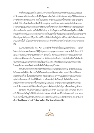 ๒๔
การตังรับเป็ นรูปแบบที่แข็งแรงกว่าด้ วยจุดหมายที่ไม่แน่นอน แต่การเข้ าตีเป็ นรูปแบบที่ออนแอ
้
่
กว่าด้ วยจุดหมายที่แน่นอน ในการเข้ าตีถ้ามีจดหมายใหญ่โตฝ่ ายเข้ าตีจะต้ องพยามสู้รบให้ ได้ ผลแน่นอนตาม
ุ
ความหมายของสงครามเด็ดขาด การตังรับในระหว่างการเข้ าตีเป็ นเพียง “น้าหนักถ่วง” และ “บาปอย่าง
้
มหันต์ ” ซึ่งจาเป็ นจะต้ องมีการเปลี่ยนไปทาการรุกด้ วย การตังรับอย่างเด็ดขาดย่อมขัดกับลักษณะของ
้
สงครามที่จะไม่ชนะด้ วยการถอยและการส่งกลับ ฉะนันเคล้ าเซวิตซ์ จึงสรุปไว้การรุกอย่างรวดเร็วและแข็ง
้
“ วา
่
ขัน การกวัดแกว่งดาบแห่งการแก้แค้นให้เป็ นประกาย นับเป็ นจุดประสงค์ที่หลักแหลมที่สดในการตั”งเมื่อ
ุ
้ รับ
ฝ่ ายเข้ าตีทาการรุกไปไกลก็จะถูกบังคับให้ ทาการตังรับอย่างที่ไม่ได้ ประโยชน์จากรูปแบบที่แข็งแรงกว่า ปั จจัย
้
เรื่องขวัญและจิตวิทยาจะมีปัญหาขึ ้น แต่ก็นบว่ายังได้ ประโยชน์อยู่อย่างหนึ่งในการตังรับ โดยได้ ครอบครอง
ั
้
ดินแดนหรือพื ้นที่ เมื่อฝ่ ายเข้ าตีสามารถจะทาลายล้ างข้ าศึกได้ อีกฝ่ ายหนึ่งก็จะไม่สามารถบรรลุจดหมาย
ุ
นี ้ได้
ในบางบทของหนังสือ On War เคล้ าเซวิตซ์ ได้ กล่าวถึงเรื่องขวัญและจิตวิทยาไว้ เขา ได้
วิเคราะห์อย่างรอบคอบถึงคุณสมบัติที่ผ้ บญชาการทหารสูงสุด และนายพลธรรมดาจะพึงมี คาแนะนาที่
ู ั
เขาได้ ถวายแก่มกุฎราชกุมารปรัสเซียบอกว่า เราควรที่จะใช้ หวอันเยือกเย็นมากกว่าที่ร้อนแรงในการให้
ั
สวัสดิการแก่พี่น้องและเด็ก ๆ ในเวลาสงคราม หรืออีกแห่งหนึ่งเขียนไว้ วา จิตใจที่เข้ มแข็งไม่ใช่สิ่งที่จะทา
่
ให้ เกิดอารมณ์รุนแรง แต่จะทาให้ อารมณ์ที่รุนแรงที่สดสงบลงได้ มีเสรีอย่างสมบูรณ์ในการมองการณ์
ุ
ไกลและพิจารณาตกลงใจ คล้ ายกับเข็มทิศในเรือที่ถกพายุซดไปซัดมา
ู
ั
ความสามารถทางทหารของกองทัพต้ องการมากกว่าเพียงความกล้ าหาญ ไม่ใช่อารมณ์แต่เป็ น
จิตใจของกองทัพที่นบว่ามีคา และไม่ใช่เรื่องของจานวนแต่เพียงอย่างเดียว การกล่าวถึงการมีจานวน
ั
่
เหนือกว่าโดยทัวไป ขันต่อไป ณ จุดแตกหัก พึงอย่างเข้ าใจผิดไปว่าจานวนของกาลังจะมีคณค่าเฉพาะ
่
้
ุ
แต่อย่างเดียว นอกจากนี ้ ท่านยังได้ ยืนยันว่าการทาลายล้ างข้ าศึกไม่ควรเข้ าใจผิดว่าเป็ นการเน้ น
เพียงแต่การสังหารตัวทหารเท่านัน การยุทธ์ใหญ่ ๆ เป็ นการสังหารความกล้ าหาญของข้ าศึกมากกว่า
้
ทหารข้ าศึก การยุทธ์จะยังไม่พ่ายแพ้ ทางวัตถุ จนกว่าจิตใจของผู้บงคับบัญชาหรือกองทัพจะถูกทาลาย
ั
อย่างไรก็ดี ทัศนะพื ้นฐานของเคล้ าเซวิตซ์ ในเรื่องต่าง ๆ ย่อมจะไม่ล้าสมัย หากแต่ยง สามารถ
ั
นาไปใช้ ในกองทัพปั จจุบนได้ ไม่ยิ่งหย่อนไปกว่ากองทหารเดินเท้ าและขี่ม้าในต้ นศตวรรษที่ ๑๙ ความ
ั
ขัดแย้ งที่เกิดขึ ้นทุกวันนี ้ได้ พิสจน์ให้ เห็นความจริงของกฏเกณฑ์ของเคล้ าเซวิตซ์ ที่วา กาลังทางกายภาพ
ู
่
เป็ น “ด้ ามไม้ ของดาบ” แต่ “กาลังทางขวัญ” เป็ น “ใบดาบที่ เปล่ งปลั่ง”

 