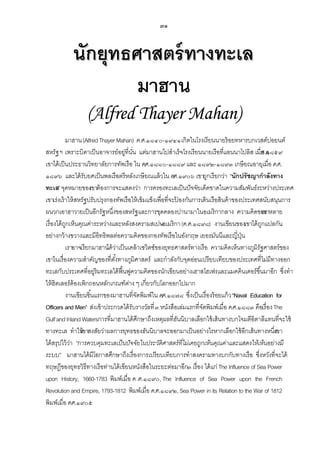 ๓๑

นักยุทธศาสตร์ ทางทะเล
มาฮาน
(Alfred Thayer Mahan)
มาฮาน (Alfred Thayer Mahan) ค.ศ.๑๘๔๐-๑๙๔๑ เกิดในโรงเรียนนายร้ อยทหารบกเวสต์ปอยนต์
สหรัฐ ฯ เพราะบิดาเป็ นอาจารย์อยู่ที่นน แต่มาฮานไปสาเร็จโรงเรียนนายเรือที่แอนนาโปลิส เมื.ศ.๑๘๕๙
ั่
่อ ค
เขาได้ เป็ นประธานวิทยาลัยการทัพเรือ ใน ค.ศ.๑๘๘๐-๑๘๘๙ และ ๑๘๙๒-๑๘๙๓ เกษี ยณอายุเมื่อ ค.ศ.
๑๘๙๖ และได้ รับยศเป็ นพลเรือตรีหลังเกษี ยณแล้ วใน ค
.ศ.๑๙๐๖ เขาถูกเรียกว่า “นักปรัชญากาลังทาง
ทะเล” จุดหมายของขาต้ องการจะแสดงว่า การครองทะเลเป็ นปั จจัยเด็ดขาดในความสัมพันธ์ระหว่างประเทศ
เ
เขาเร่งเร้ าให้ สหรัฐปรับปรุงกองทัพเรือให้ เข้ มแข็งเพื่อที่จะปองกันการเดินเรือสินค้ าของประเทศสนับสนุนการ
้
ผนวกเอาฮาวายเป็ นอีกรัฐหนึ่งของสหรัฐและการขุดคลองปานามาในอเมริกากลาง ความคิดของ
เขาหลาย
เรื่องได้ ถกเห็นคุณค่าระหว่างและหลังสงครามสเปน กา (ค.ศ.๑๘๙๘) งานเขียนของเขาได้ ถกแปลกัน
ู
-อเมริ
ู
อย่างกว้ างขวางและมีอิทธิพลต่อความคิดของกองทัพเรือในอังกฤษ เยอรมันนีและญี่ปน
ุ่
เราอาจเรียกมาฮาน วาเป็ นเคล้ าเซวิตซ์ของยุทธศาสตร์ทางเรือ ความคิดเห็นทางภูมิรัฐศาสตร์ของ
ได้ ่
เขาในเรื่องความสาคัญของที่ตงทางภูมิศาสตร์ และกาลังกับจุดอ่อนเปรียบเทียบของประเทศที่ไม่มีทางออก
ั้
ทะเลกับประเทศที่อยู่ริมทะเลได้ ฟืนฟูความคิดของนักเขียนอย่างเฮาสโฮเฟรและแมคคินเดอร์ขึ ้นมาอีก ซึ่งทา
้
ให้ ฮิตเลอร์ต้องเพิกถอนหลักเกณฑ์ตาง ๆ เกี่ยวกับโลกออกไปมาก
่
งานเขียนชิ ้นแรกของมาฮานที่จดพิมพ์ใน ค
ั
.ศ.๑๘๗๘ ซึ่งเป็ นเรื่องร้ อยแก้ ว “Naval Education for
Officers and Men” ส่งเข้ าประกวดได้ รับรางวัลที่ ๓ หนังสือเล่มแรกที่จดพิมพ์เมื่อ ค.ศ.๑๘๘๓ คือเรื่อง The
ั
Gulf and Inland Watersการที่มาฮานได้ ศกษาถึงเหตุผลที่ฮนนิบาลเลือกใช้ เส้ นทางบกโจมตีอิตาลีแทนที่จะใช้
ึ
ั
ทางทะเล ทาให้
เขาสงสัยว่าผลการยุทธของฮันนิบาลจะออกมาเป็ นอย่างไรหากเลือกใช้ อีกเส้ นทางหนึ่ง
เขา
ได้ สรุปไว้ วา “การควบคุมทะเลเป็ นปัจจัยในประวัติศาสตร์ ที่ไม่เคยถูกเห็นคุณค่าและแสดงให้เห็นอย่างมี
่
ระบบ” มาฮานได้ มีโอกาสศึกษาถึงเรื่องการเปรียบเทียบการทาสงครามทางบกกับทางเรือ ซึ่งหวังที่จะได้
ทฤษฎีของยุทธวิธีทางเรือท่านได้ เขียนหนังสือในระยะต่อมาอีก๓ เรื่อง ได้ แก่ The Influence of Sea Power
upon History, 1660-1783 พิมพ์เมื่อ ค .ศ.๑๘๙๐, The Influence of Sea Power upon the French
Revolution and Empire, 1793-1812 พิมพ์เมื่อ ค.ศ.๑๘๙๒, Sea Power in its Relation to the War of 1812
พิมพ์เมื่อ ค.ศ.๑๙๐๕

 