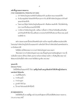 ๔
หลักพืนฐานของการสงคราม
้
(THE FUNDAMENTAL PRINCIPLE OF WAR)
๑. นากาลังส่วนใหญ่ของกองทัพเข้ าโจมตีจดแตกหัก และเส้ นทางคมนาคมของข้ าศึก
ุ
๒. ดาเนินกลยุทธ์ตอกาลังของข้ าศึกที่แตกแยกจากกัน แล้ วใช้ กาลังส่วนใหญ่ของเราเข้ าโจมตี
่
จุดแตกหักของข้ าศึก
๓. ในสนามรบให้ ท่มกาลังส่วนใหญ่โจมตีจดแตกหัก หรือเส้ นทางของข้ าศึก ซึ่ง เป็ นสิ่งสาคัญ
ุ
ุ
ประการแรกที่จะต้ องเอาชนะข้ าศึกให้ ได้
๔. การจัดวางกาลังส่วนใหญ่จะต้ อ งเตรียมการเรื่องต่าง ๆ ให้ กองกาลังไม่เพียงแต่โจมตีจด
ุ
แตกหักของข้ าศึกได้ เท่านัน แต่ต้องสามารถปะทะกับข้ าศึกได้ ในช่วงเวลาที่เหมาะสม และมี
้
ประสิทธิภาพ
หลักการสงครามเหล่านี ้จะช่วยให้ รอดพ้ นวิกฤติการณ์ในการยุทธได้ แต่มีข้อควรระมัดระวังคือ
ในขณะทุ่มกาลังส่วนใหญ่ไปยังบริเวณจุดแตกหัก จะต้ องไม่ทาให้ กองกาลังส่วนน้ อยในเขตหลังของฝ่ าย
เราเป็ นอันตรายได้
โจมินีอธิบายถึงศิลปะของการวางกองกาลังส่วนใหญ่อย่างเหมาะสมว่า
“ศิ ลปะของการวางกาลังส่วนใหญ่อย่างเหมาะสม ขึ้นอยู่กบยุทธศาสตร์ ของผูบญชาการรบ ซึ่ง
ั
้ ั
จะต้องมีความฉลาด มีทกษะ มีพลัง และสามารถวิ เคราะห์เหตุการณ์ ต่าง ๆ ที่เผชิ ญได้ทกเหตุการณ์
ั
ุ
ชัยชนะจะบังเกิ ดเมื่อมีการจัดวางกองกาลังได้อย่างถูกต้อง เหมาะสม”
จุดแตกหัก
(Decisive Points)
โจมินีได้ เขียนถึงจุดแตกหักไว้ ได้ แก่ จุดที่ถูกโจมตี และถูกยึดแล้ วทาให้ ข้าศึกอยู่ในอันตราย
และอ่ อนกาลังลงเช่ น
๑. ถนนที่เชื่อมต่อกัน
๒. ทางข้ ามแม่น ้า
๓. ทางผ่านภูเขา
๔. ฐานส่งกาลังบารุง
๕. ปี กกองกาลังรบของข้ าศึกที่เปิ ดไว้
สาเหตุของสงคราม
โจมินีได้ เขียนถึง สาเหตุที่รัฐบาลนาประเทศเข้ าสูสงครามไว้ ในหนังสือศิลปะของการสงคราม
่
(The Art of War) ดังนี ้

 