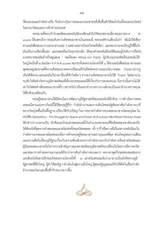 ๔๓
โพ้ นทะเลและกาลังทางเรือ จึงนับว่าเป็ นการมอมเมาประชาชนที่เพิ่งตื่นตัวให้ สนใจในเรื่องผลประโยชน์
ในอาณานิคมและการค้ าต่างประเทศ
จดหมายที่พระเจ้ าไกเซอร์ของเยอรมันนีทรงเขียนส่งไปให้ พระสหายเมื่อ พฤษภาคม ค
.ศ.
๑๘๙๔ ได้ แสดงถึงการยอมรับความคิดของมาฮานในเยอรมนี พระองค์ท่านเขียนไปว่า “ฉันไม่ได้เพียง
อ่านหนังสือของนาวาเอกมาฮานเฉย ๆ แต่อ่านอย่างใจจดใจจ่อทีเดียว และพยายามจะเรี ยนรู้ให้ขึ้นใจ
มันเป็ นงานเขียนชิ้ นเอก และยอดเยี่ยมในทุกประเด็น เรื อทุกลาของฉันมีหนังสือและผูบงคับการเรื อกับ
้ ั
นายทหารของฉันอ้างถึงอยู่เสมอ ” พลเรือเอก Alfred von Tirpitz ผู้ปรับปรุงกองทัพเรือเยอรมันให้
ใหญ่โตเป็ นที่ ๒ ของโลก จาก ค.ศ.๑๘๙๗ จนกระทังสงครามโลกครังที่ ๑ ได้ อานหนังสือของมาฮานและ
่
้
่
พูดชมอยู่เสมอ ผลที่ความคิดของนายทหารเรืออเมริกนมีตอโครงการและนโยบายของ Tirpitz ปรากฎ
ั ่
เห็นได้ ชดเจน แต่เยอรมันก็นาเอาเรื่องที่เข้ าใจผิด ๆ จากความคิดของมาฮานไปใช้ Tirpitz ไม่พยายาม
ั
จะเข้ าใจข้ อจากัดทางภูมิศาสตร์ของที่ตงประเทศเยอรมนีที่เกี่ยวกับการครองทะเล ยิ่งกว่านันท่านไม่ได้
ั้
้
เอาใจใส่ตอคาเตือนของมาฮานที่วา อย่าหวังว่าเป็ นมหาอานาจทางบกแล้ วจะเป็ นมหาอานาจทางทะเล
่
่
ได้ อีกด้ วยเหมือนกัน
ทฤษฎีของมาฮานได้ มีสวนในการพัฒนาภูมิรัฐศาสตร์ของเยอรมันนีอีกด้ วย การดาเนินการของ
่
เยอรมนีตามแนวทางใหม่นี ้ได้ ใช้ ทฤษฎีที่วา กาลังอานาจและการเติบโตของรัฐต้ องอาศัยกาลังทางบกที่
่
ขยายใหญ่โตขึ ้นเป็ นพื ้นฐาน เปรียบได้ กบปรัชญาในการขยายกาลังทางทะเลของมาฮานโดยอนุโลม ใน
ั
หนังสือ Geopolitics : The Struggle for Space and Power (ค.ศ.๑๙๔๒) ของ Robert Strausz-Hupe
ได้ กล่าวว่า มาฮานเป็ น “นักคิ ดแองโกลแซกซอนคนหนึ่งในจานวนหลายคนที่อิทธิ พลของเขาสังเกตเห็น
ได้ชดแจ้งที่สดจากคาสอนของเฮาสโฮเฟรทังหมดโดยตลอด ทัง ๆ ที่ หรื อบางทีเป็ นเพราะหลักนิ ยมใน
ั
ุ
้
้
กาลังทางบกของเฮาสโฮเฟรเองเป็ นการค้านทฤษฎีของมาฮานอย่างรุนแรงที่สุด” ส่วนใหญ่ของงานเขียน
และความคิดในเรื่องภูมิรัฐจะเกี่ยวกับความขัดแย้ งระหว่างกาลังทางบกกับกาลังทางเรือเฮาสโฮเฟรและ
ผู้นิยมชมชอบเขาหวันใจว่าความสาคัญทางยุทธศาสตร์ของภูมิศาสตร์จะเปลี่ยนไปโดยการมีทางรถไฟ
่
และต่อมาการทาสงครามยานยนต์เร็วกว่าทางด้ นกาลังทางทะเลมาก พวกเขาพูดถึงจุดอ่อนของฮ่องกง
และสิงคโปร์หลายปี ก่อนเกิดสงครามโลกครังที่ ๒ เฮาสโฮเฟรยอมรับว่ามาฮานเป็ นนักคิดทางภูมิ
้
รัฐศาสตร์ที่ยิ่งใหญ่ ผู้ทาให้ สหรัฐ ฯ ดาเนินไปสูความยิ่งใหญ่ ผู้สอนรัฐบุรุษอเมริกนให้ คิดในเรื่องกาลัง
่
ั
อานาจของโลกและพื ้นที่กว้ างขวางมากขึ ้น

 