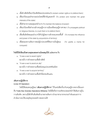 ๕
๑. เพื่ออ้ างสิทธิหรือปกปองสิทธิของประเทศตน(To reclaim certain rights or to defend them)
้
๒. เพื่อปกปองและรักษาผลประโยชน์ที่สาคัญของชาติ (To protect and maintain the great
้
interests of the state)
๓. เพื่อรักษาความสมดุลแห่งอานาจ (To maintain the balance of power)
๔. เพื่อปกปองหรือทาลายล้ างทฤษฎีทางการเมืองหรือทฤษฎีทางศาสนา (To propagate political
้
or religious theories, to crush them or to defend them)
๕. เพื่อเพิ่มอิทธิพลและอานาจให้ กบรัฐโดยการเข้ าครอบครองพื ้นที่ (To increase the influence
ั
and power of the state by acquisitions of territory)
๖. เพื่อสนองความต้ องการของผู้นาประเทศที่ต้องการเป็ นผู้ชนะ (To gratify a mania for
conquest)
โจมินีได้ เขียนถึงสาเหตุของสงครามโดยสรุปได้ ๓ประการ คือ
๑. “It was a war to assert rights”
หมายถึง การทาสงครามเพื่ออ้ างสิทธิ
๒. “It was a war to assist an ally”
หมายถึง การทาสงครามเพื่อสนับสนุนประเทศพันธมิตร
๓. “It was a war to acquire territory”
หมายถึง การทาสงครามเพื่อเข้ ายึดครองดินแดน
เส้ นทางปฏิบัติการ
(Lines Of Operation)
โจมินีได้ เสนอทฤษฎีของ “เส้ นทางปฏิบัติการ” ไว้ ในหนังสือเกี่ยวกับทฤษฎีทางทหารเรื่องแรก
คือ Traite Des Grandes Operations Militaires โจมินียึดถือว่ากองทัพจะปลอดภัยถ้ าใช้ เส้ นทางคูใน
่
การเดินทัพ เพราะเมื่อข้ าศึกเดินทัพเข้ ามาหลายเส้ นทาง ฝ่ ายเราสามารถจะรวมกาลังและแยกการ
ดาเนินการรบให้ บรรลุวตถุประสงค์การสงครามได้
ั

 