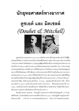 ๖

นักยุทธศาสตร์ ทางอากาศ
ดูชเอต์ และ มิตเชลล์
(Douhet & Mitchell)

ดูชเอต์ (Guilio Douhet) ค.ศ.๑๘๖๙-๑๙๓๐ เดิมเป็ นนายทหารปื นใหญ่กองทัพบกอิตาลี เป็ นริเ้ ริ่ม
ผู
สนับสนุนให้ พฒนาการขนส่งทางรถยนต์ในกองทัพบกงได้ แสดงความรู้ความชานาญทางวิทยาศาสตร์โดย
ั
ทั ้
การอานวยการค้ นคว้ าไอพิษชนิดต่าง ๆ ในอุณหภูมิต่า เอต์ได้ เขียนเรื่องความสาคัญของกาลังทางอากาศ
ดูช
เป็ นครังแรกใน คศ.๑๙๐๙ต่อมาใน ค
้
.
.ศ.๑๙๑๕ได้เสนอภาพของ“สงครามเบ็ดเสร็จ” และ “การทาลายขวัญ
ประชาชนพลเรื อนโดยการโจมตีทางอากาศ ซึ่งมีสวนอย่างมากในวิวฒนาการของความคิดเห็นของ ชเอต์
”
่
ั
ดู
นอกจากนี ้ยังได้ สนับสนุนการใช้ กาลัง
ทางอากาศทาลายประเทศชาติข้าศึก โดยถือเป็ นมาตรการทางทหาร
แต่ในตอนปลาย ค.ศ.๑๙๑๖ หลังจากที่ได้ สงบันทึกคาวิจารณ์ นโยบายของฝ่ ายเสนาธิการอิ ที่ใช้ อยู่
่
ตาลี
อย่างเผ็ดร้ อนไปให้ สมาชิกคณะรัฐมนตรีดูชเอต์ก็ถกขึ ้นศาลทหารและ ถูก จาคุก ๑ ปี ต่อมาคาพิพากษา
ู
ของศาลทหารได้ ถก คัด ค้ านและยกเลิกไปใน ค .ศ.๑๙๒๐ ดูชเอต์ ถูกเรียกเข้ าประจาการอีก ครัง ใน
ู
้
กุมภาพันธ์ ค .ศ.๑๙๑๘ และดารงตาแหน่งเจ้ ากรมอากาศยานกลาง ได้ รับยศเป็ นนายพล เมื่อ ค.ศ.
๑๙๒๑ รวมทังเป็ นกรรมาธิการบินเมื่อคณะฟา สซิสต์เข้ ามีอานาจในอิตาลี แต่ ในที่สด ก็ได้ ลาออกมา
้
ุ
เขียนบทความแสดงความคิดเห็นของเขาเกี่ยวกับนโยบายต่าง ๆ
มิตเชลล์ (William Mitchell) นักทฤษฎี การสงครามชาว อเมริกนเกิดหลังดูชเอต์ ๑๐ ปี และ
ั
เสียชีวิตหลัง ๖ ปี มิตเชลล์เป็ นนายทหารเหล่าสื่อสารในปี ค.ศ.๑๘๙๘ เคยไปปฏิบติงานอยู่ในอลาสก้ า
ั
ชัวระยะเวลาสัน ๆ โดย ทางาน วางสายโทรเลขเป็ นระยะทาง อันยาว ไกล มิตเชลล์ ตระหนักใน
่
้

 