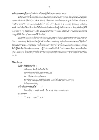 3

หลักการและทฤษฎี (ความรู้ หลักการ หรือทฤษฎีที่สนับสนุนการทาโครงงาน)
:
ในสังคมปัจจุบันนี้ คอมพิวเตอร์และอินเทอร์เน็ต เข้ามามีบทบาทในวิถี ชีวิตและความเป็นอยู่ของ
มนุษย์มากยิ่งขึ้น ทาให้สถาบันการศึกษาทุกแห่ง ให้ความสนใจของเรื่องการประยุกต์ใช้ให้เกิดประโยชน์ทาง
การศึกษาส่ง ผลให้การเรียนการสอนในปัจจุบันเปลี่ยนสภาพไปค่อนข้า งมาก เพราะนาส่วนของเครือข่า ย
คอมพิวเตอร์ เข้ามาใช้ร่วมด้วย ส่งผลให้ในปัจจุบันมีแหล่งการเรียนรู้เกิดขึ้นมามากมาย เป็นแหล่งเรียนรู้ที่ใช้
เวลาน้ อย ใช้ ง่า ย สะดวกและรวดเร็ ว และในความก้ า วหน้ าของเทคโนโลยีใ นปั จ จุบั น ตอบสนองต่ อการ
ประยุกต์ใช้เข้ากับการเรียนการสอนได้เป็นอย่างดี.
ในปั จจุ บันได้มี การนาสื่อการเรีย นการสอนจานวนมากที่น ามาประยุก ต์ใ ช้กับ ระบบอิ นเทอร์ เน็ ต
เรียกว่า E-Learning ซึ่งเป็นการเรียนรู้ด้วยตัวเอง โดย E-Learning จะช่วยอานวยความสะดวก ให้ผู้เรียนมี
อิสระและความคล่องตัวในใช้งาน รวมทั้งยังช่วยแก้ไ ขปัญ หาความรู้พื้นฐานในการใช้คอมพิวเตอร์อีกด้วย
ดังนั้นผู้จัดทาจึงได้มีความคิดที่จะเสนอความรู้เรื่องประเทศฟิลิปปินส์ 1ในประเทศสมาชิกสมาคมอาเซียนโดย
ผ่าน E-Learning ทั้งนี้เพราะเราจะต้องมีการเตรียมตัวและเรียนรู้วัฒนธรรม ความรู้ทั่วไปของประเทศร่วม
สมาชิก.
วิธีดาเนินงาน
แนวทางการดาเนินงาน :
1.เริ่มจากการคิดหัวข้อเรื่องที่จะทา
2.สืบค้นข้อมูล เกี่ยวกับประเทศฟิลิปปินส์
3.การเขียนโครงร่างของโครงงาน
4.การจัดทาในรูปแบบของการนาเสนอ โดยทาในโปรแกรม PowerPoint.
5.นาเสนอและส่งครู
เครื่องมือและอุปกรณ์ที่ใช้
:
อินเทอร์เน็ต , คอมพิวเตอร์ . โปรแกรม Word , PowerPoint.
งบประมาณ :
CD = 10 , กล่องCD = 10

 