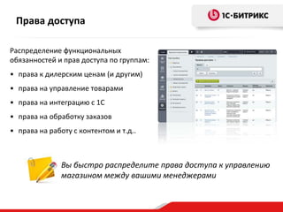 Права доступа
Распределение функциональных
обязанностей и прав доступа по группам:
• права к дилерским ценам (и другим)
• права на управление товарами
• права на интеграцию с 1С
• права на обработку заказов

• права на работу с контентом и т.д..

Вы быстро распределите права доступа к управлению
магазином между вашими менеджерами

 