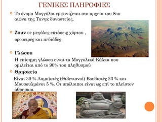ΓΕΝΙΚΕΣ ΠΛΗΡΟΦΙΕΣ


Το όνομα Μογγόλοι εμφανίζεται στα αρχεία του 8ου
αιώνα της Τανγκ δυναστείας.



Ζουν σε μεγάλες εκτάσεις χόρτου ,
οροσειρές και πεδιάδες

Γλώσσα
Η επίσημη γλώσσα είναι τα Μογγολικά Κάλκα που
ομιλείται από το 90% του πληθυσμού
 Θρησκεία
Είναι 30 % Λαμαϊστές (Θιβετιανοί) Βουδιστές 23 % και
Μουσουλμάνοι 5 %. Οι υπόλοιποι είναι ως επί το πλείστον
άθρησκοι


 