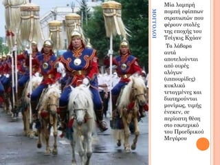 ΜΟΓΓΟΛΟΙ

Μία λαμπρή
πομπή εφίππων
στρατιωτών που
φέρουν στολές
της εποχής του
Τσίγκις Κχάαν
Τα λάβαρα
αυτά
αποτελούνται
από ουρές
αλόγων
(ιππουρίδες)
κυκλικά
τεταγμένες και
διατηρούνται
μονίμως, τιμής
ένεκεν, σε
περίοπτη θέση
στο εσωτερικό
του Προεδρικού
Μεγάρου

 