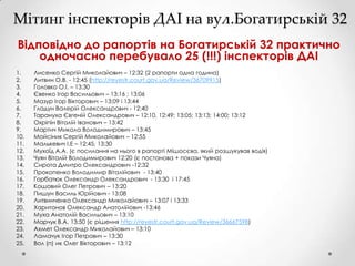 Мітинг інспекторів ДАІ на вул.Богатирській 32
Відповідно до рапортів на Богатирській 32 практично
одночасно перебувало 25 (!!!) інспекторів ДАІ
1.
2.
3.
4.
5.
6.
7.
8.
9.
10.
11.
12.
13.
14.
15.
16.
17.
18.
19.
20.
21.
22.
23.
24.
25.

Лисенко Сергій Миколайович – 12:32 (2 рапорти одна година)
Литвин О.В. - 12:45 (http://reyestr.court.gov.ua/Review/36709915)
Головко О.І. – 13:30
Євенко Ігор Васильович – 13:16 ; 13:06
Мазур Ігор Вікторович – 13:09 і 13:44
Гладун Валерій Олександрович - 12:40
Тарануха Євгеній Олександрович – 12:10, 12:49; 13:05; 13:13; 14:00; 13:12
Охріпін Віталій Іванович – 13:42
Мартич Микола Володимирович – 13:45
Мойсіник Сергій Миколайович – 12:55
Малькевич І.Е – 12:45, 13:30
Мухоїд А.А. (є посилання на нього в рапорті Мішосєва, який розшукував водія)
Чуян Віталій Володимирович 12:20 (є постанова + покази Чуяна)
Сирота Дмитро Олександрович -12:32
Прокопенко Володимир Віталійович - 13:40
Горбатюк Олександр Олександрович - 13:30 і 17:45
Кошовий Олег Петрович – 13:20
Пишун Василь Юрійович - 13:08
Литвинченко Олександр Миколайович – 13:07 і 13:33
Харитонов Олександр Анатолійович -13:46
Муха Анатолій Васильович – 13:10
Марчук В.А. 13:50 (є рішення http://reyestr.court.gov.ua/Review/36667598)
Ахмет Олександр Миколайович – 13:10
Ламачук Ігор Петрович – 13:30
Вол (п) ик Олег Вікторович – 13:12

 