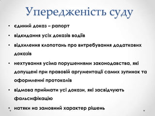 Упередженість суду
• єдиний доказ – рапорт
• відкидання усіх доказів водіїв
• відхилення клопотань про витребування додаткових
доказів
• нехтування усіма порушеннями законодавства, які
допущені при правовій аргументації самих зупинок та
оформленні протоколів
• відмова приймати усі докази, які засвідчують
фальсифікацію
• натяки на замовний характер рішень

 