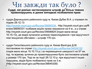 Чи завжди так було ?

Судді, які раніше застосовували штраф до більш тяжких
правопорушень в даних випадках позбавляли прав:
• суддя Дарницького районного суду м. Києва Дубас В.А. у справах по
подіях 29.12.13
http://reyestr.court.gov.ua/Review/36690334, http://reyestr.court.gov.ua/R
eview/36690331 позбавив водіїв права керування на 4 м., а у справі
http://reyestr.court.gov.ua/Review/34606824 (подія мала місце
10.10.13), де водія зупинили шляхом переслідування і при відсутності
пом`якшуючих обставин – штраф 170 грн.
• суддя Голосіївського районного суду м. Києва Валігура Д.М.
постановою по справі http://reyestr.court.gov.ua/Review/34534132
(подія мала місце 10.10.13 р.) за перевищення швидкості на 57 км.
год. та відмову зупинки до правопорушника було застосовано штраф
у розмірі 170 грн. Тоді як за події 29.12.13 р. при відсутності інших
порушень, водія було позбавлено прав на 3 м.
(http://reyestr.court.gov.ua/Review/36645328)

 
