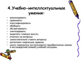 4.Учебно-интеллсктуальные
умения:
•
•
•
•
•
•
•
•
•
•
•

анализировать;
сравнивать;
классифицировать;
обобщать;
абстрагировать;
синтезировать;
выделять главную мысль;
отвечать на вопросы;
самостоятельно ставить вопросы;
выполнять творческие задания;
уметь переносить (использовать) приобретенные знания
в нестандартной (новой) учебной ситуации.

 