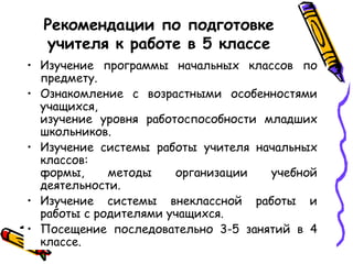 Рекомендации по подготовке
учителя к работе в 5 классе
• Изучение программы начальных классов по
предмету.
• Ознакомление с возрастными особенностями
учащихся,
изучение уровня работоспособности младших
школьников.
• Изучение системы работы учителя начальных
классов:
формы,
методы
организации
учебной
деятельности.
• Изучение системы внеклассной работы и
работы с родителями учащихся.
• Посещение последовательно 3-5 занятий в 4
классе.

 