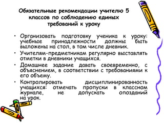 Обязательные рекомендации учителю 5
классов по соблюдению единых
требований к уроку
• Организовать подготовку ученика к уроку:
учебные
принадлежности
должны
быть
выложены на стол, в том числе дневник.
• Учителям-предметникам регулярно выставлять
отметки в дневники учащихся.
• Домашнее задание давать своевременно, с
объяснением, в соответствии с требованиями к
его объему.
дисциплинированность
• Контролировать
учащихся: отмечать пропуски в классном
журнале,
не
допускать
опозданий
на урок.

 