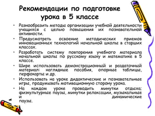 Рекомендации по подготовке
урока в 5 классе
• Разнообразить методы организации учебной деятельности
учащихся с целью повышения их познавательной
активности.
• Предусмотреть
освоение
методических
приемов
инновационных технологий начальной школы в старших
классах.
• Разработать систему повторения учебного материала
начальной школы по русскому языку и математике в 5
классе.
• Шире использовать демонстрационный и раздаточный
материал: наглядные пособия, опорные таблицы,
перфокарты и др.
• Использовать на уроке дидактические и познавательные
игры, продумывать мотивационную сторону урока.
каждом
уроке
проводить
минутки
отдыха;
• На
физкультурные паузы, минутки релаксации, музыкальные
и
динамические
паузы.

 