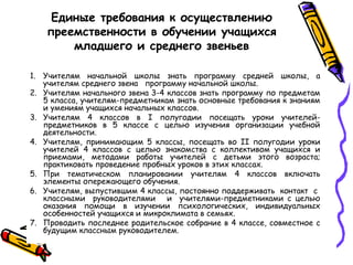 Единые требования к осуществлению
преемственности в обучении учащихся
младшего и среднего звеньев
1. Учителям начальной школы знать программу средней школы, а
учителям среднего звена программу начальной школы.
2. Учителям начального звена 3-4 классов знать программу по предметам
5 класса, учителям-предметникам знать основные требования к знаниям
и умениям учащихся начальных классов.
3. Учителям 4 классов в I полугодии посещать уроки учителейпредметников в 5 классе с целью изучения организации учебной
деятельности.
4. Учителям, принимающим 5 классы, посещать во II полугодии уроки
учителей 4 классов с целью знакомства с коллективом учащихся и
приемами, методами работы учителей с детьми этого возраста;
практиковать проведение пробных уроков в этих классах.
5. При тематическом планировании учителям 4 классов включать
элементы опережающего обучения.
6. Учителям, выпустившим 4 классы, постоянно поддерживать контакт с
классными руководителями и учителями-предметниками с целью
оказания помощи в изучении психологических, индивидуальных
особенностей учащихся и микроклимата в семьях.
7. Проводить последнее родительское собрание в 4 классе, совместное с
будущим классным руководителем.

 