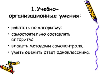 1.Учебноорганизационные умения:
• работать по алгоритму;
• самостоятельно составлять
алгоритм;
• владеть методами самоконтроля;
• уметь оценить ответ одноклассника.

 