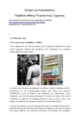 Ιστορία των Αμπελοκήπων
Παράδοση Αθήνας-Πειραιά στους Γερμανούς
(από ανάρτηση στο δικτυακό τόπο της εφημερίδας «ΤΟ ΒΗΜΑ»
http://www.tovima.gr/society/article/?aid=327681
ΔΗΜΟΣΙΕΥΣΗ: 24/04/2010 06:53)

«

27 ΑΠΡΙΛΙΟΥ 1941
«Στο καφενείο μας παραδόθηκε η Αθήνα»
Τίποτε σήμερα δεν είναι ίδιο στο σημείο όπου υπεγράφη η παράδοση της πόλης
στους Γερμανούς. Ωστόσο δύο δεκάχρονοι τότε «μάρτυρες» της ιστορικής
στιγμής θυμούνται ακόμη πολλά...

Ο στρατιωτικός διοικητής, φρούραρχος της Αθήνας, Χρήστος Καβράκος συζητεί,
καπνίζοντας με

τον

συνταγματάρχη Χέρμαν

φον Σέφεν, στο καφενείο

«Παρθενών*», κατά τη διάρκεια της παράδοσης της πρωτεύουσας στους
Γερμανούς, πριν από 69 χρόνια (αριστερά). Το κτίριο, στο ισόγειο του οποίου
στεγαζόταν το καφενείο και διαδραματίστηκαν οι στιγμές εκείνες, όπως είναι
σήμερα, στη συμβολή των λεωφόρων Κηφισιάς και Αλεξάνδρας (δεξιά).
Η σκόνη που απλωνόταν εκείνο το κυριακάτικο πρωινό του Απρίλη επάνω από τη
λεωφόρο Κηφισιάς δεν οφειλόταν στον άνεμο ούτε προμήνυε κάτι καλό. Στα αφτιά
δύο μικρών παιδιών, που στέκονταν αντικριστά, στη συμβολή των λεωφόρων

 
