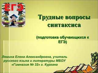 Трудные вопросы
синтаксиса
(подготовка обучающихся к
ЕГЭ)

Лямина Елена Александровна, учитель
русского языка и литературы МБОУ
«Гимназия № 32» г. Кургана

 