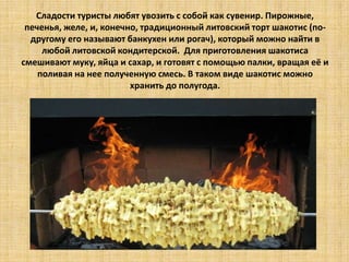 Сладости туристы любят увозить с собой как сувенир. Пирожные,
печенья, желе, и, конечно, традиционный литовский торт шакотис (подругому его называют банкухен или рогач), который можно найти в
любой литовской кондитерской. Для приготовления шакотиса
смешивают муку, яйца и сахар, и готовят с помощью палки, вращая её и
поливая на нее полученную смесь. В таком виде шакотис можно
хранить до полугода.

 