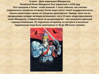 6 июля - День коронации Миндаугаса
Литовский Князь Миндаугас был коронован в 1253 году
Этот праздник в Литве - особо важный. С этого события, как считают
современные литовские историки, Литва ведет отсчет своей государственности,
начало ориентации страны на западную демократию. Правда, мало кто из
празднующих сегодня литовцев вспоминает, что в 13 веке, когда короновался
князь Миндаугас, в Европе было не до демократии - там начинался мрачный
период инквизиции. По подсчетам историков, на кострах и в пыточных
подземельях тогда было уничтожено от 30 до 300 тысяч человек.

 