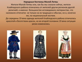 Народные Костюмы Малой Литвы
Жители Малой Литвы или, как бы мы сказали сейчас, жители
Клайпедского района отличались от жителей других регионов другой
религией, а именно большинство исповедовало лютеранство, что
наложило отпечаток не только на их традиции и обычаи, но и, конечно
же, на национальный костюм.
До середины 19 века одежда жителей Клайпедского района отличалась
красотой и богатством красок, но во второй половине 19 века ситуация
резко изменилась

 