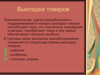 Выкладка товаров
Привлекательная, удачно разработанная и
поддерживаемая в порядке выкладка товаров
способствует тому, что посетители, пришедшие
в магазин, приобретают товар и тем самым
обеспечивают магазину прибыль.
В торговых залах магазинов самообслуживания
применяются следующие приемы выкладки
товаров:
-навалом;
-штабелем;
-стопками, рядами.

 
