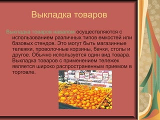 Выкладка товаров
Выкладка товаров навалом осуществляются с
использованием различных типов емкостей или
базовых стендов. Это могут быть магазинные
тележки, проволочные корзины, бачки, столы и
другое. Обычно используется один вид товара.
Выкладка товаров с применением тележек
является широко распространенным приемом в
торговле.

 