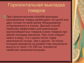 Горизонтальная выкладка
товаров
При горизонтальном способе выкладки
одноименные товары размещают на одной или
двух полках по всей длине оборудования,
установленного в линию. Данный способ
наиболее эффективен для реализации
крупногабаритных товаров и всех товаров при
малой площади магазина. При этом следует
иметь в виду, что с одних полок товар
реализуется лучше, чем с других. Те полки,
которые находятся на уровне глаз покупателя высота от пола 110-160 см, считаются
наиболее привлекательными.

 
